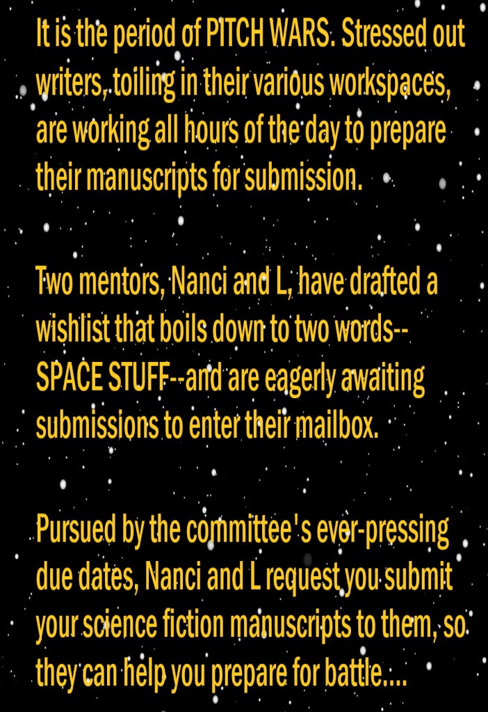It is the period of Pitch Wars. Stressed out writers, toiling in their various workspaces, are working all hours of the day to prepare their manuscripts for submission. 

Two mentors, Nanci and L, have drafted a wishlist that boils down to two words--SPACE STUFF--and are eagerly awaiting submissions to enter their mailbox. 

Pursued by the committee's ever-pressing due dates, Nanci and L request you submit your science fiction manuscripts to them, so they can help you prepare for battle....